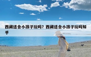 西藏适合小孩子玩吗？西藏适合小孩子玩吗知乎