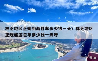 林芝地区正规旅游包车多少钱一天？林芝地区正规旅游包车多少钱一天呀