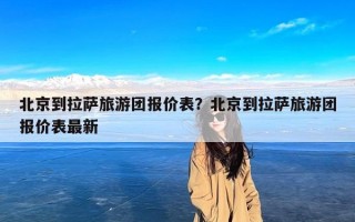 北京到拉萨旅游团报价表？北京到拉萨旅游团报价表最新