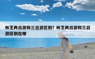 林芝两日游和三日游区别？林芝两日游和三日游区别在哪