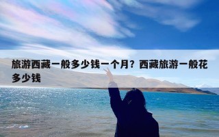 旅游西藏一般多少钱一个月？西藏旅游一般花多少钱