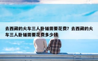 去西藏的火车三人卧铺需要花费？去西藏的火车三人卧铺需要花费多少钱