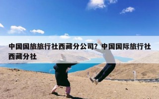 中国国旅旅行社西藏分公司？中国国际旅行社西藏分社