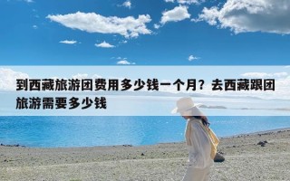 到西藏旅游团费用多少钱一个月？去西藏跟团旅游需要多少钱