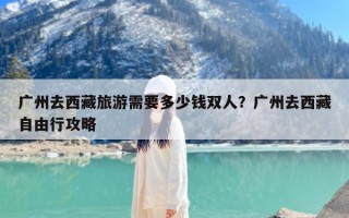 广州去西藏旅游需要多少钱双人？广州去西藏自由行攻略