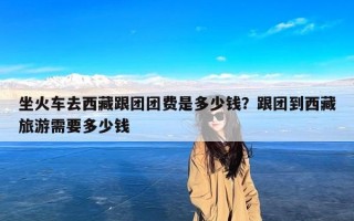 坐火车去西藏跟团团费是多少钱？跟团到西藏旅游需要多少钱