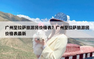 广州至拉萨旅游团价格表？广州至拉萨旅游团价格表最新