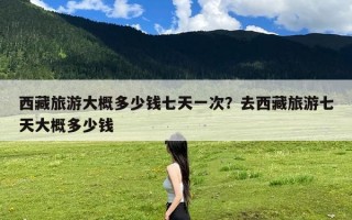 西藏旅游大概多少钱七天一次？去西藏旅游七天大概多少钱