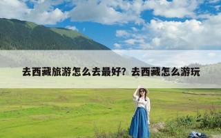 去西藏旅游怎么去最好？去西藏怎么游玩