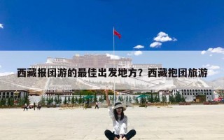 西藏报团游的最佳出发地方？西藏抱团旅游