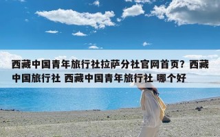 西藏中国青年旅行社拉萨分社官网首页？西藏中国旅行社 西藏中国青年旅行社 哪个好