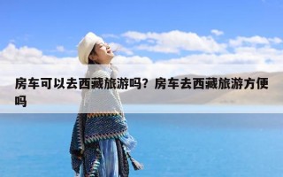 房车可以去西藏旅游吗？房车去西藏旅游方便吗