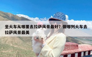 坐火车从哪里去拉萨风景最好？做哪列火车去拉萨风景最美