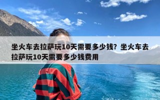 坐火车去拉萨玩10天需要多少钱？坐火车去拉萨玩10天需要多少钱费用
