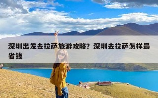 深圳出发去拉萨旅游攻略？深圳去拉萨怎样最省钱