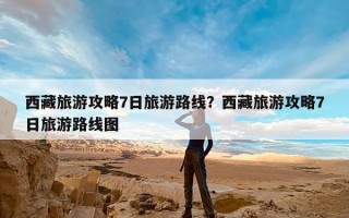 西藏旅游攻略7日旅游路线？西藏旅游攻略7日旅游路线图