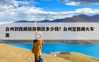 台州到西藏旅游跟团多少钱？台州至西藏火车票