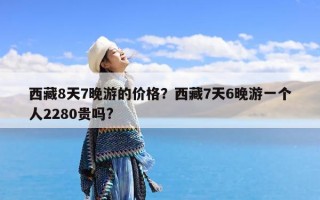 西藏8天7晚游的价格？西藏7天6晚游一个人2280贵吗?
