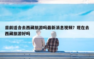 目前适合去西藏旅游吗最新消息视频？现在去西藏旅游好吗