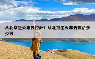 从北京坐火车去拉萨？从北京坐火车去拉萨多少钱