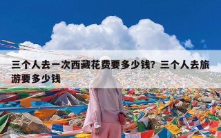 三个人去一次西藏花费要多少钱？三个人去旅游要多少钱