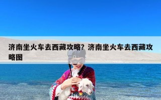 济南坐火车去西藏攻略？济南坐火车去西藏攻略图