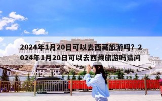 2024年1月20日可以去西藏旅游吗？2024年1月20日可以去西藏旅游吗请问