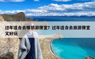 过年适合去哪旅游便宜？过年适合去旅游便宜又好玩
