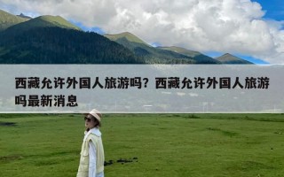 西藏允许外国人旅游吗？西藏允许外国人旅游吗最新消息