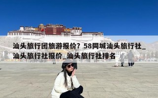 汕头旅行团旅游报价？58同城汕头旅行社_汕头旅行社报价_汕头旅行社排名