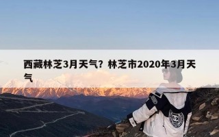 西藏林芝3月天气？林芝市2020年3月天气