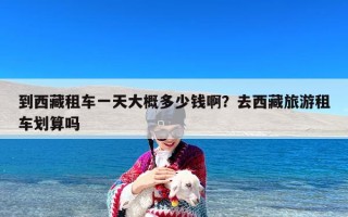 到西藏租车一天大概多少钱啊？去西藏旅游租车划算吗