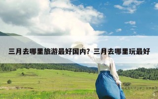 三月去哪里旅游最好国内？三月去哪里玩最好