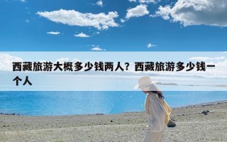 西藏旅游大概多少钱两人？西藏旅游多少钱一个人