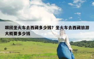 跟团坐火车去西藏多少钱？坐火车去西藏旅游大概要多少钱