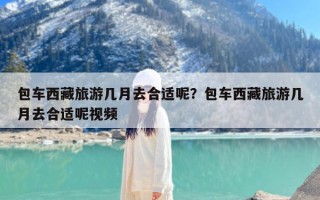 包车西藏旅游几月去合适呢？包车西藏旅游几月去合适呢视频