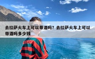 去拉萨火车上可以带酒吗？去拉萨火车上可以带酒吗多少钱