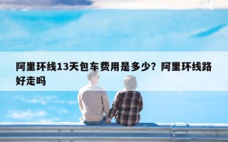阿里环线13天包车费用是多少？阿里环线路好走吗