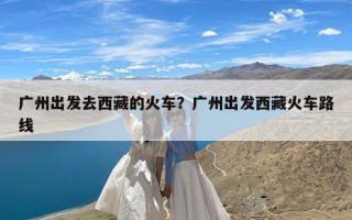 广州出发去西藏的火车？广州出发西藏火车路线