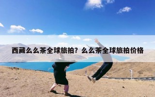 西藏么么茶全球旅拍？么么茶全球旅拍价格