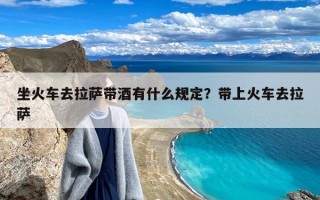 坐火车去拉萨带酒有什么规定？带上火车去拉萨