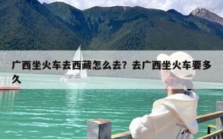 广西坐火车去西藏怎么去？去广西坐火车要多久
