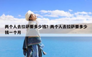 两个人去拉萨要多少钱？两个人去拉萨要多少钱一个月