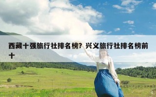 西藏十强旅行社排名榜？兴义旅行社排名榜前十