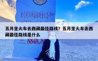 五月坐火车去西藏最佳路线？五月坐火车去西藏最佳路线是什么