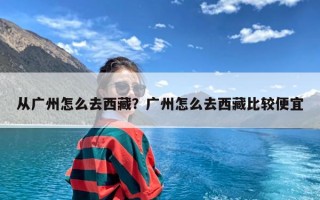 从广州怎么去西藏？广州怎么去西藏比较便宜