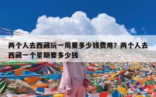 两个人去西藏玩一周要多少钱费用？两个人去西藏一个星期要多少钱