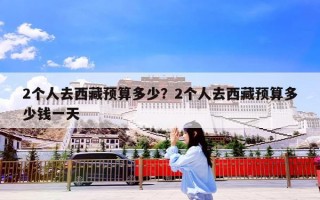 2个人去西藏预算多少？2个人去西藏预算多少钱一天