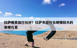 拉萨哪家旅行社好？拉萨市旅行社规模较大的有哪几家