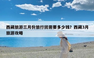 西藏旅游三月份旅行团需要多少钱？西藏3月旅游攻略